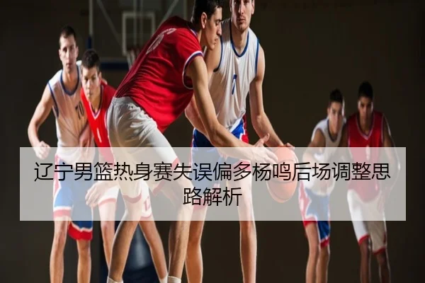 辽宁男篮热身赛失误偏多杨鸣后场调整思路解析