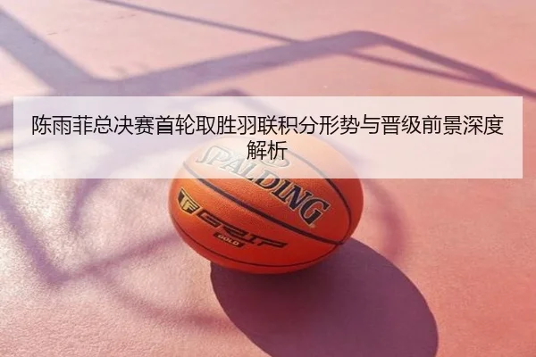 陈雨菲总决赛首轮取胜羽联积分形势与晋级前景深度解析