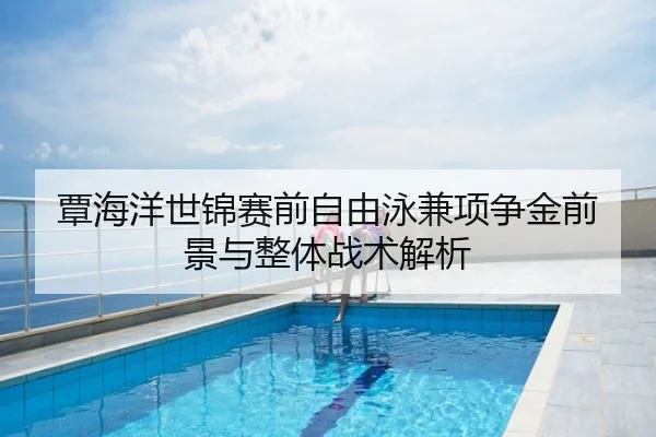 覃海洋世锦赛前自由泳兼项争金前景与整体战术解析